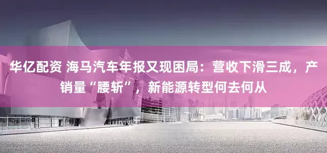 华亿配资 海马汽车年报又现困局：营收下滑三成，产销量“腰斩”，新能源转型何去何从
