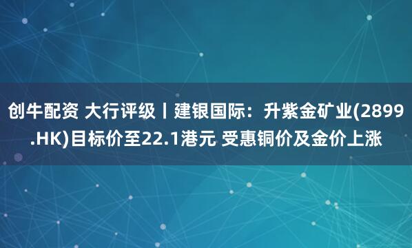 创牛配资 大行评级丨建银国际：升紫金矿业(2899.HK)目标价至22.1港元 受惠铜价及金价上涨