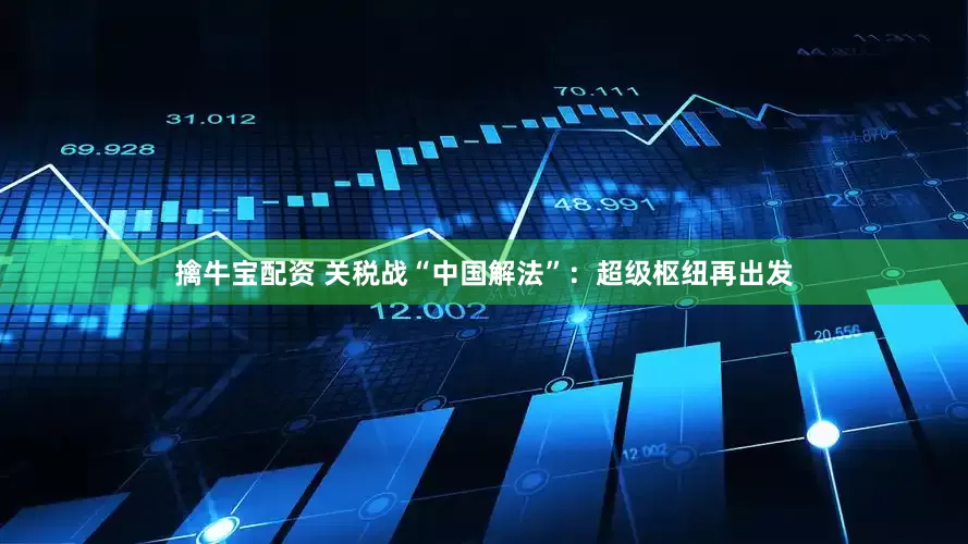 擒牛宝配资 关税战“中国解法”：超级枢纽再出发
