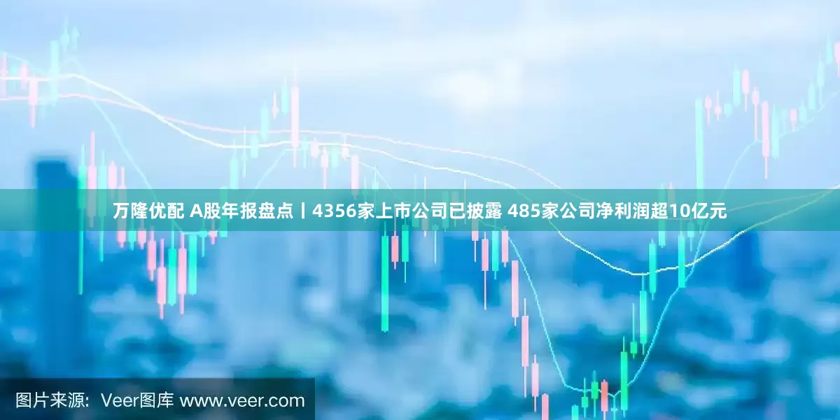 万隆优配 A股年报盘点丨4356家上市公司已披露 485家公司净利润超10亿元