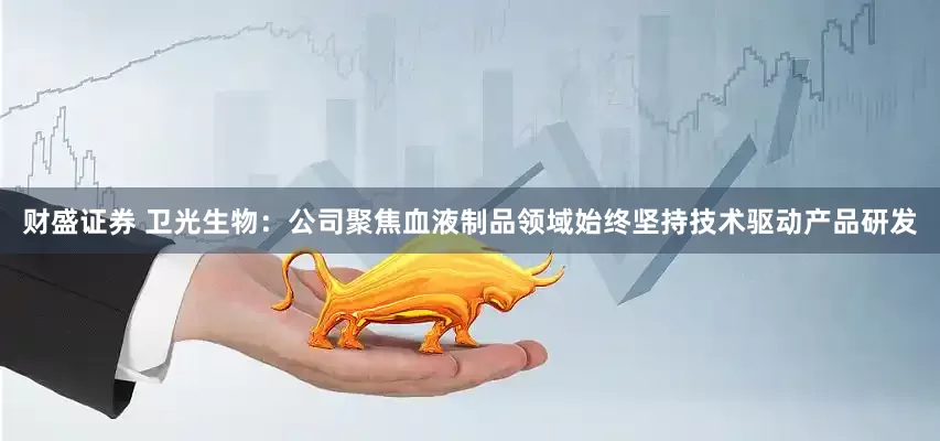 财盛证券 卫光生物：公司聚焦血液制品领域始终坚持技术驱动产品研发