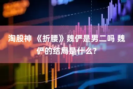 淘股神 《折腰》魏俨是男二吗 魏俨的结局是什么?
