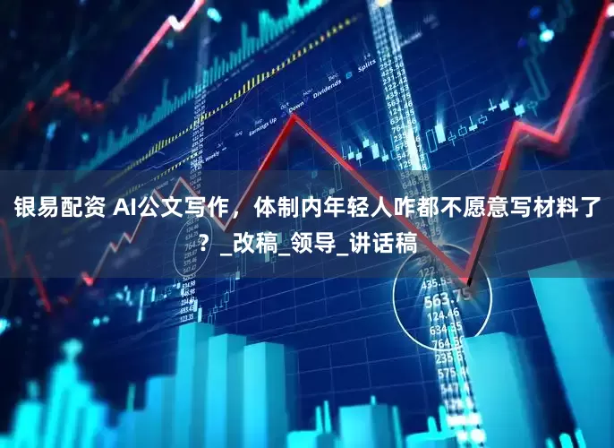 银易配资 AI公文写作，体制内年轻人咋都不愿意写材料了？_改稿_领导_讲话稿