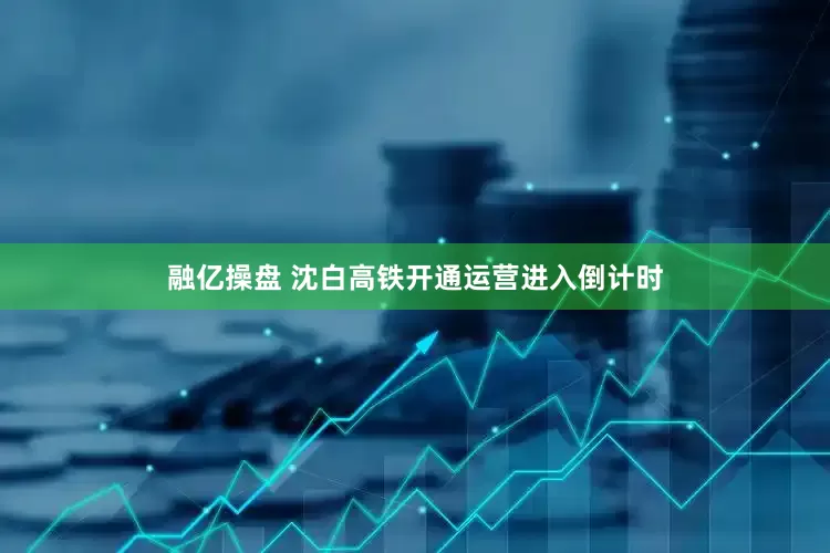融亿操盘 沈白高铁开通运营进入倒计时