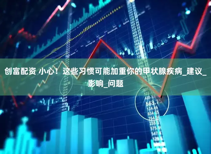 创富配资 小心！这些习惯可能加重你的甲状腺疾病_建议_影响_问题