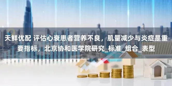 天鲜优配 评估心衰患者营养不良，肌量减少与炎症是重要指标，北京协和医学院研究_标准_组合_表型