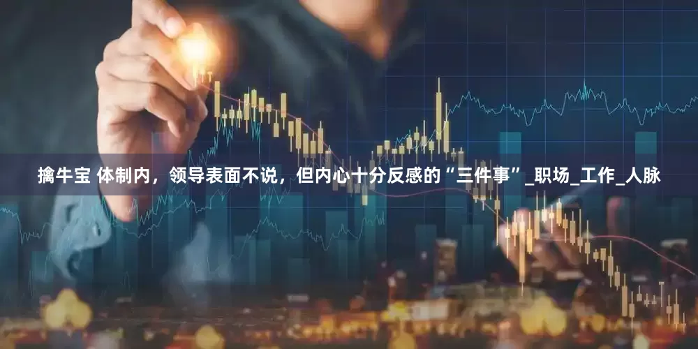 擒牛宝 体制内，领导表面不说，但内心十分反感的“三件事”_职场_工作_人脉