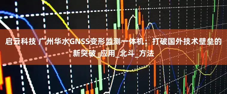 启云科技 广州华水GNSS变形监测一体机：打破国外技术壁垒的新突破_应用_北斗_方法