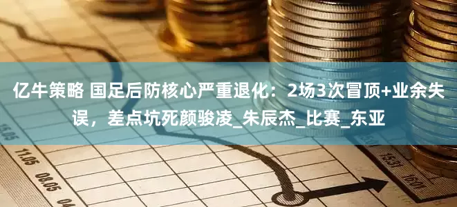 亿牛策略 国足后防核心严重退化：2场3次冒顶+业余失误，差点坑死颜骏凌_朱辰杰_比赛_东亚