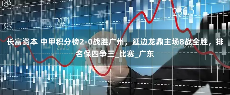 长富资本 中甲积分榜2-0战胜广州，延边龙鼎主场8战全胜，排名保四争三_比赛_广东