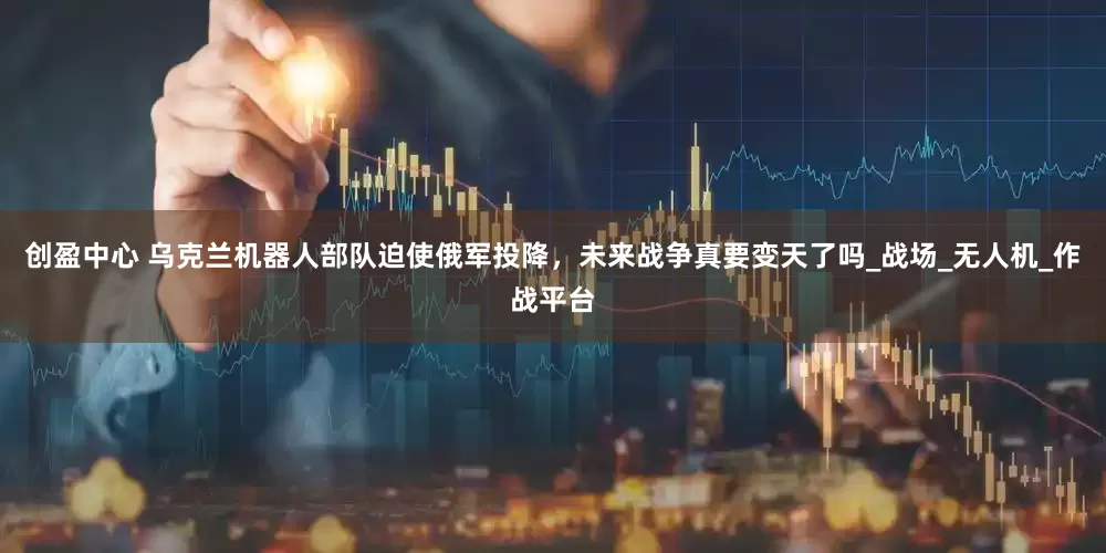 创盈中心 乌克兰机器人部队迫使俄军投降，未来战争真要变天了吗_战场_无人机_作战平台