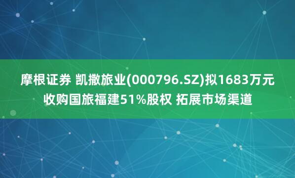 摩根证券 凯撒旅业(000796.SZ)拟1683万元收购国旅福建51%股权 拓展市场渠道