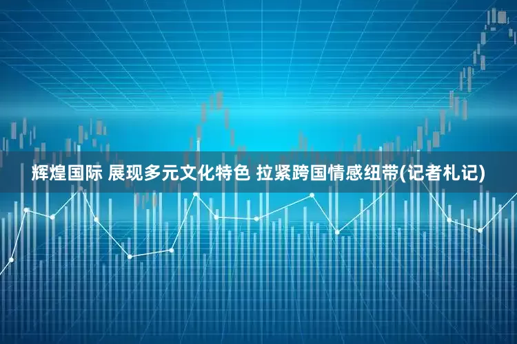 辉煌国际 展现多元文化特色 拉紧跨国情感纽带(记者札记)
