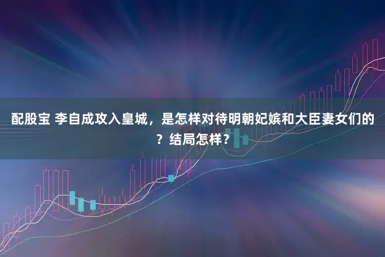 配股宝 李自成攻入皇城，是怎样对待明朝妃嫔和大臣妻女们的？结局怎样？