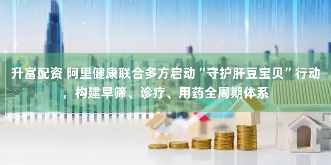 升富配资 阿里健康联合多方启动“守护肝豆宝贝”行动，构建早筛、诊疗、用药全周期体系
