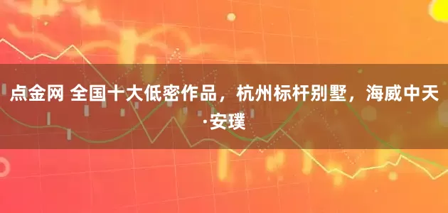 点金网 全国十大低密作品，杭州标杆别墅，海威中天·安璞